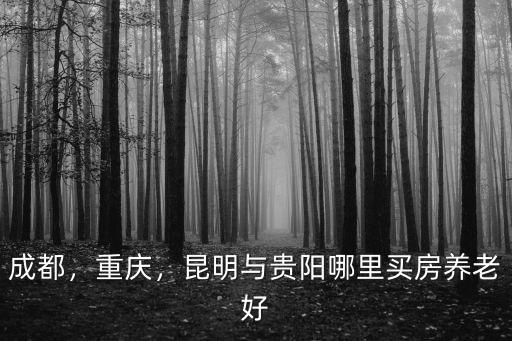 成都貴陽昆明哪里定居好,昆明與貴陽哪里買房養老好