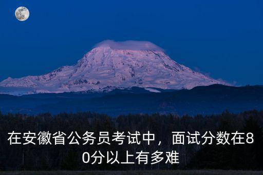 安徽省考面試要多少分知乎,在安徽省公務員考試中