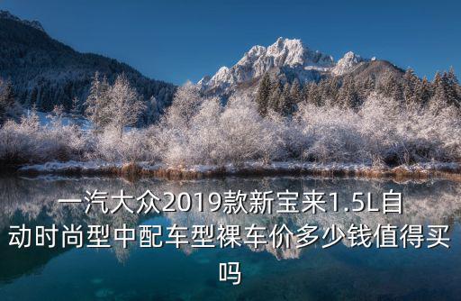 一汽大眾2019款新寶來1.5L自動時尚型中配車型裸車價多少錢值得買嗎