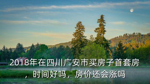 2018年在四川廣安市買房子首套房，時間好嗎，房價還會漲嗎