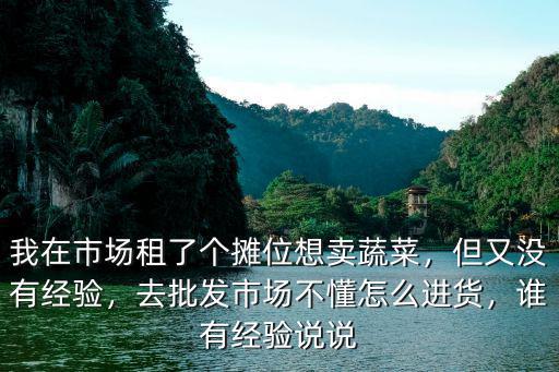 我在市場租了個(gè)攤位想賣蔬菜，但又沒有經(jīng)驗(yàn)，去批發(fā)市場不懂怎么進(jìn)貨，誰有經(jīng)驗(yàn)說說