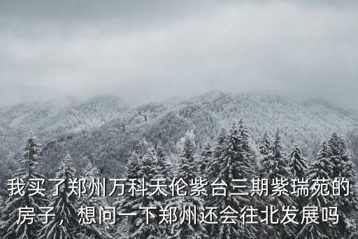 我買了鄭州萬科天倫紫臺三期紫瑞苑的房子，想問一下鄭州還會往北發(fā)展嗎