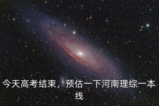 今天高考結束，預估一下河南理綜一本線