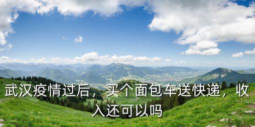 武漢疫情過后，買個面包車送快遞，收入還可以嗎
