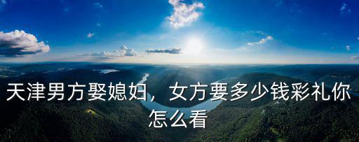天津男方娶媳婦，女方要多少錢彩禮你怎么看