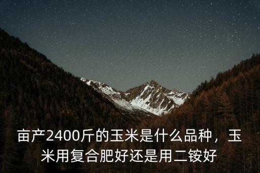 畝產2400斤的玉米是什么品種，玉米用復合肥好還是用二銨好
