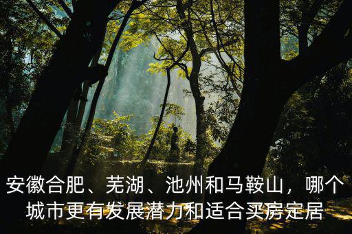 安徽合肥、蕪湖、池州和馬鞍山，哪個城市更有發展潛力和適合買房定居
