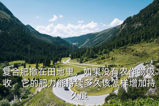 復合肥撒在田地里，如果沒有農(nóng)作物吸收，它的肥力能持續(xù)多久該怎樣增加持久度