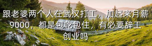 跟老婆兩個(gè)人在武漢打工，加起來月薪9000，都是包吃包住，有必要辭工創(chuàng)業(yè)嗎