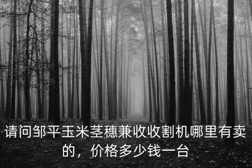 請(qǐng)問(wèn)鄒平玉米莖穗兼收收割機(jī)哪里有賣(mài)的，價(jià)格多少錢(qián)一臺(tái)