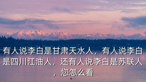 有人說李白是甘肅天水人，有人說李白是四川江油人，還有人說李白是蘇聯人，您怎么看