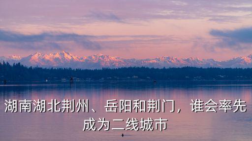 湖南湖北荊州、岳陽和荊門，誰會率先成為二線城市
