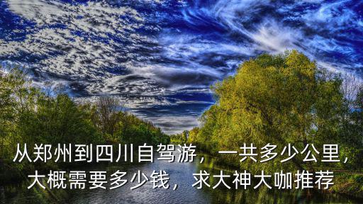 從鄭州到四川自駕游，一共多少公里，大概需要多少錢，求大神大咖推薦