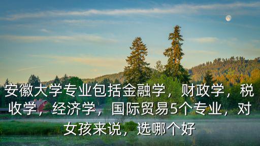 安徽大學(xué)專業(yè)包括金融學(xué)，財政學(xué)，稅收學(xué)，經(jīng)濟學(xué)，國際貿(mào)易5個專業(yè)，對女孩來說，選哪個好