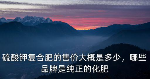 硫酸鉀復合肥的售價大概是多少，哪些品牌是純正的化肥