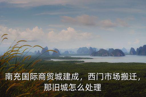 南充國際商貿城建成，西門市場搬遷，那舊城怎么處理
