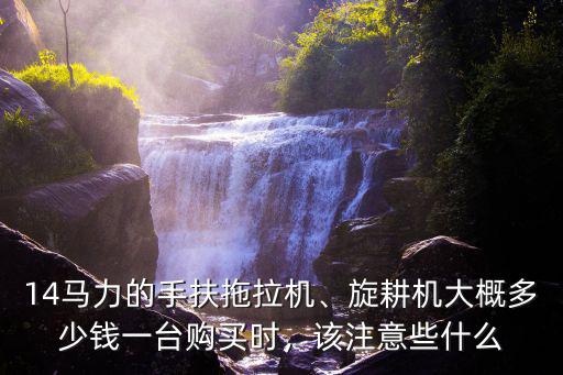 14馬力的手扶拖拉機(jī)、旋耕機(jī)大概多少錢一臺(tái)購(gòu)買時(shí)，該注意些什么