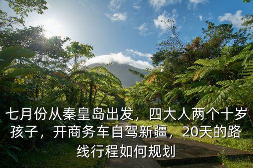 七月份從秦皇島出發，四大人兩個十歲孩子，開商務車自駕新疆，20天的路線行程如何規劃