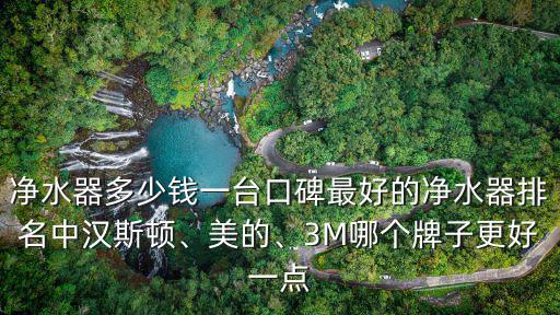 凈水器多少錢一臺口碑最好的凈水器排名中漢斯頓、美的、3M哪個牌子更好一點