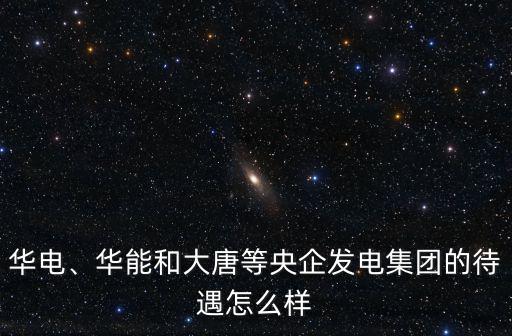 華電、華能和大唐等央企發電集團的待遇怎么樣