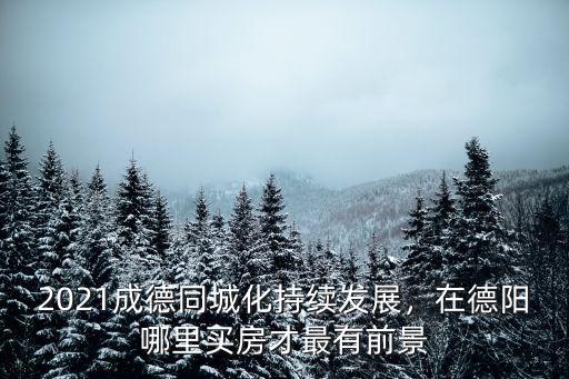 2021成德同城化持續(xù)發(fā)展，在德陽哪里買房才最有前景