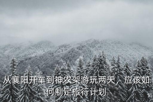 從襄陽開車到神農架游玩兩天，應該如何制定旅行計劃