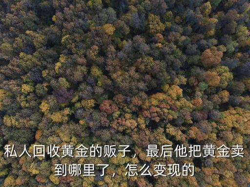 私人回收黃金的販子，最后他把黃金賣到哪里了，怎么變現的