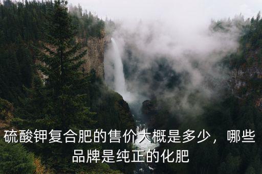硫酸鉀復(fù)合肥的售價大概是多少，哪些品牌是純正的化肥