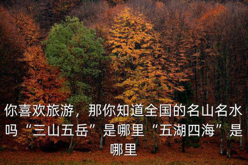 你喜歡旅游，那你知道全國的名山名水嗎“三山五岳”是哪里“五湖四海”是哪里