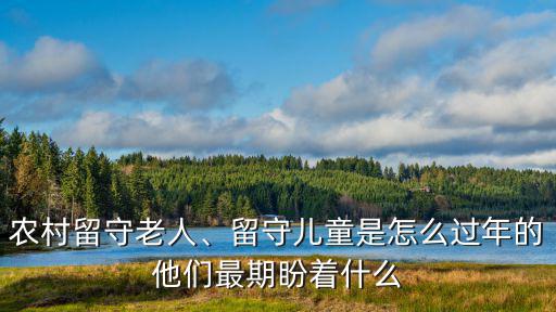 農村留守老人、留守兒童是怎么過年的他們最期盼著什么