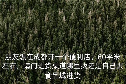 朋友想在成都開一個便利店，60平米左右，請問進貨渠道哪里找還是自己去食品城進貨