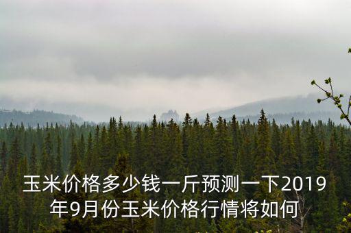 玉米價格多少錢一斤預測一下2019年9月份玉米價格行情將如何