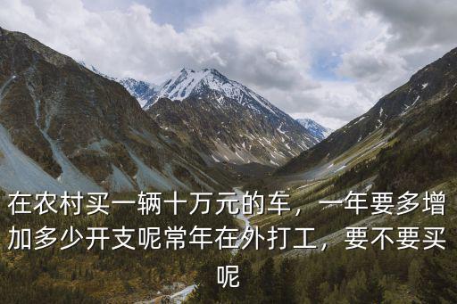 在農(nóng)村買一輛十萬元的車，一年要多增加多少開支呢常年在外打工，要不要買呢