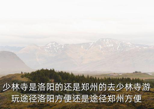 少林寺是洛陽的還是鄭州的去少林寺游玩途徑洛陽方便還是途徑鄭州方便