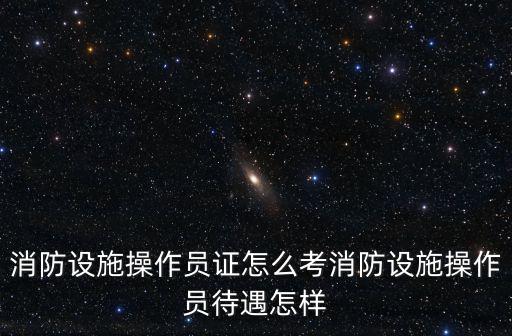 成都市消防設(shè)施操作員證書(shū)在哪里考取,消防設(shè)施操作員待遇怎樣