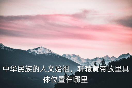 中華民族的人文始祖，軒轅黃帝故里具體位置在哪里