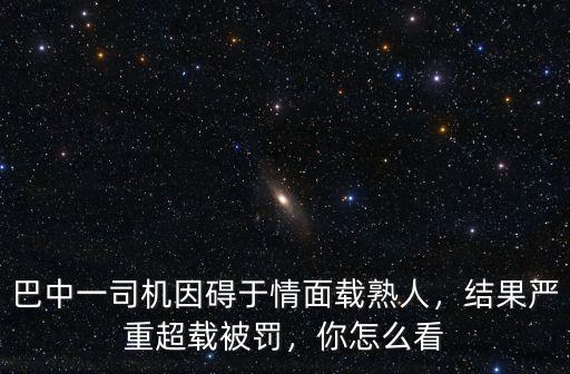 巴中一司機因礙于情面載熟人，結果嚴重超載被罰，你怎么看