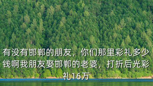 有沒(méi)有邯鄲的朋友，你們那里彩禮多少錢(qián)啊我朋友娶邯鄲的老婆，打折后光彩禮16萬(wàn)