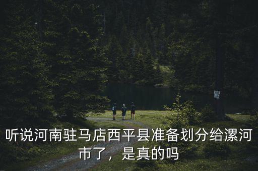 聽說河南駐馬店西平縣準備劃分給漯河市了，是真的嗎