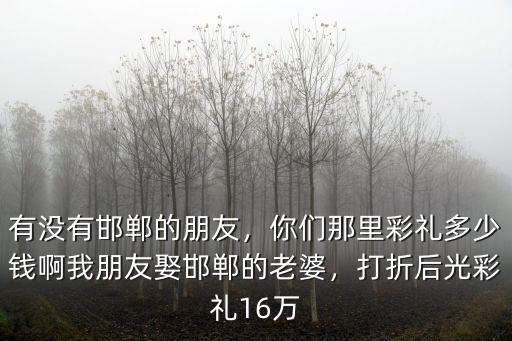 有沒有邯鄲的朋友，你們那里彩禮多少錢啊我朋友娶邯鄲的老婆，打折后光彩禮16萬