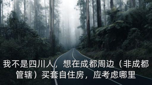 我不是四川人，想在成都周邊（非成都管轄）買套自住房，應考慮哪里