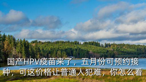 國產HPV疫苗來了，五月份可預約接種，可這價格讓普通人犯難，你怎么看