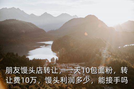 朋友饅頭店轉讓，一天10包面粉，轉讓費10萬，饅頭利潤多少，能接手嗎