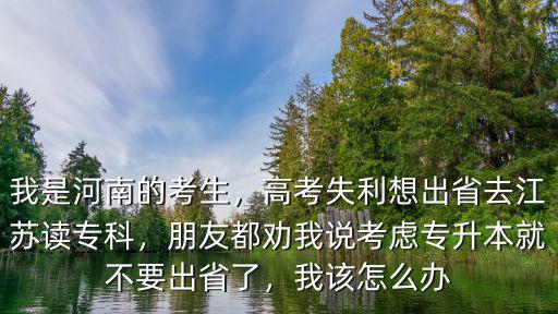 我是河南的考生，高考失利想出省去江蘇讀?？疲笥讯紕裎艺f考慮專升本就不要出省了，我該怎么辦