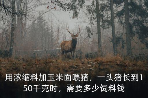 用濃縮料加玉米面喂豬，一頭豬長到150千克時，需要多少飼料錢