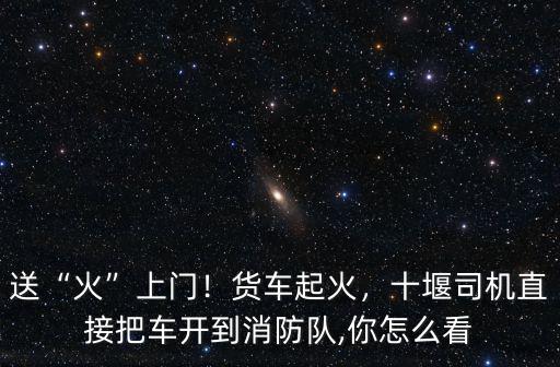 送“火”上門！貨車起火，十堰司機直接把車開到消防隊,你怎么看