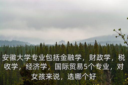 安徽大學專業包括金融學，財政學，稅收學，經濟學，國際貿易5個專業，對女孩來說，選哪個好