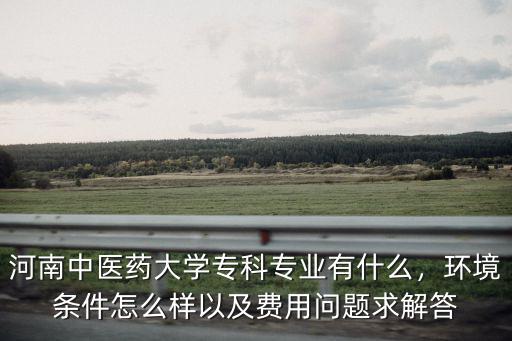 河南中醫(yī)藥大學?？茖I(yè)有什么，環(huán)境條件怎么樣以及費用問題求解答