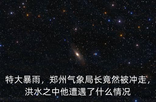 特大暴雨，鄭州氣象局長竟然被沖走，洪水之中他遭遇了什么情況