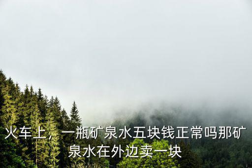 火車上，一瓶礦泉水五塊錢正常嗎那礦泉水在外邊賣一塊